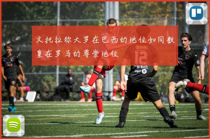文托拉称大罗在巴西的地位如同教皇在罗马的尊崇地位