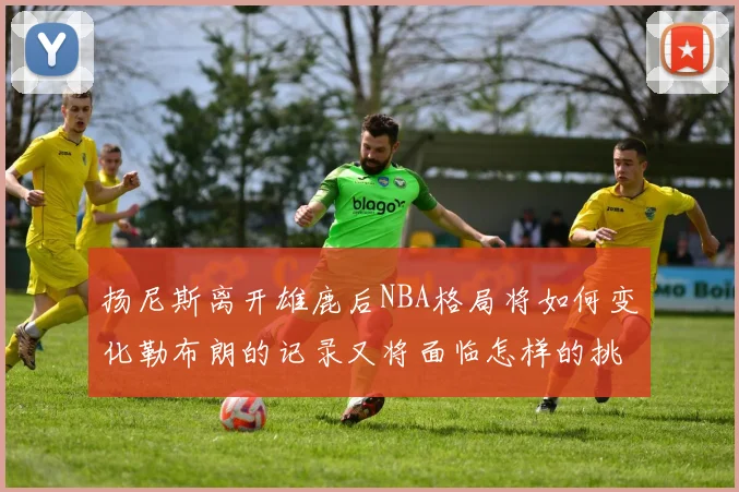 扬尼斯离开雄鹿后NBA格局将如何变化勒布朗的记录又将面临怎样的挑战