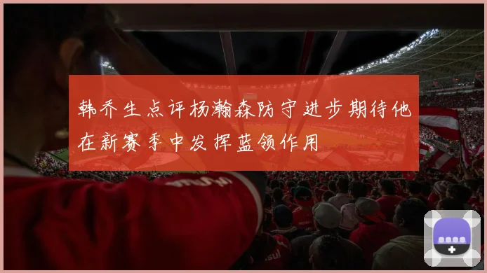 韩乔生点评杨瀚森防守进步期待他在新赛季中发挥蓝领作用