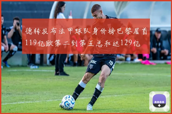 德转发布法甲球队身价榜巴黎居首119亿欧第二到第五总和达129亿