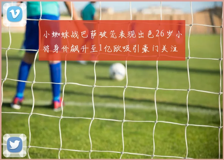 小蜘蛛战巴萨破荒表现出色26岁小将身价飙升至1亿欧吸引豪门关注