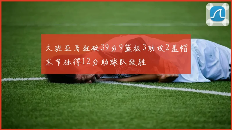 文班亚马狂砍39分9篮板3助攻2盖帽末节独得12分助球队致胜