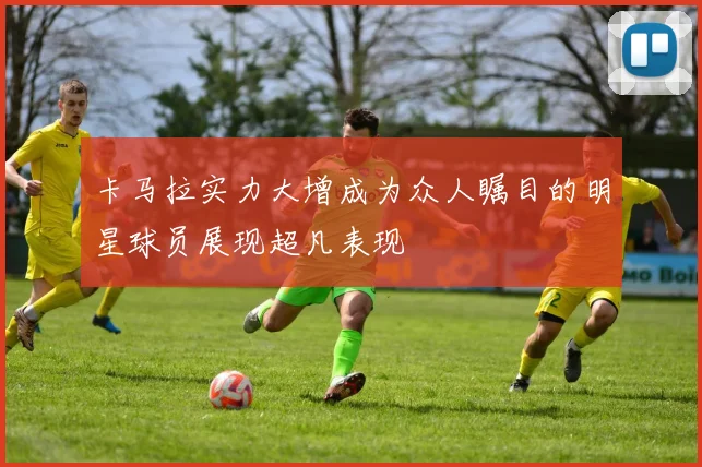卡马拉实力大增成为众人瞩目的明星球员展现超凡表现