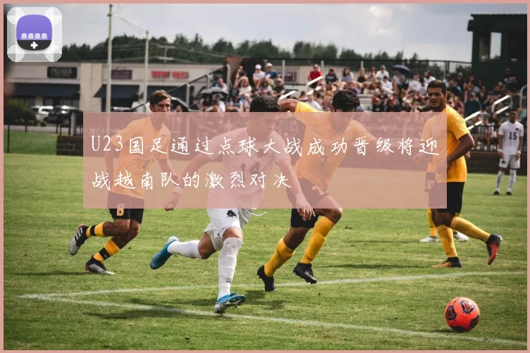 U23国足通过点球大战成功晋级将迎战越南队的激烈对决
