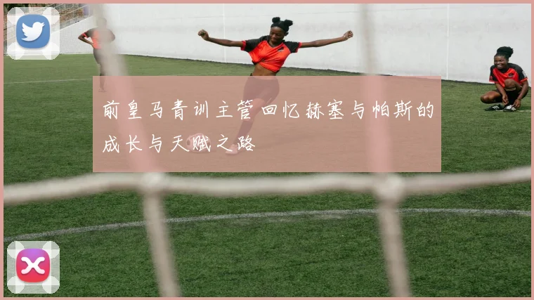 前皇马青训主管回忆赫塞与帕斯的成长与天赋之路