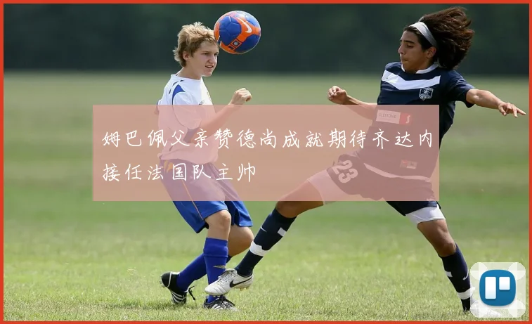 姆巴佩父亲赞德尚成就期待齐达内接任法国队主帅