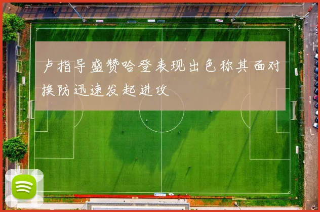 卢指导盛赞哈登表现出色称其面对换防迅速发起进攻