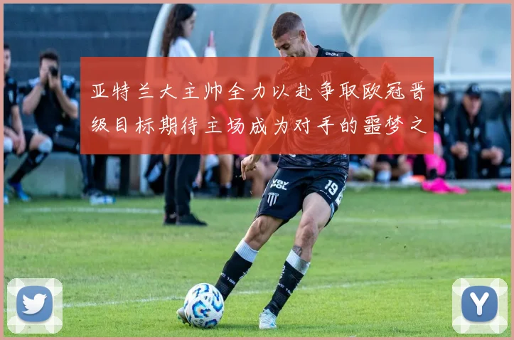 亚特兰大主帅全力以赴争取欧冠晋级目标期待主场成为对手的噩梦之地