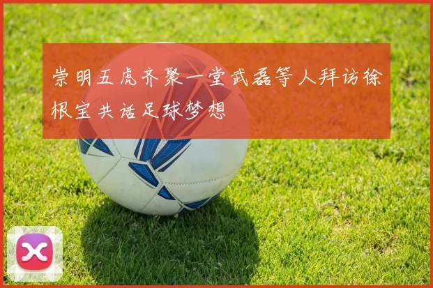 崇明五虎齐聚一堂武磊等人拜访徐根宝共话足球梦想