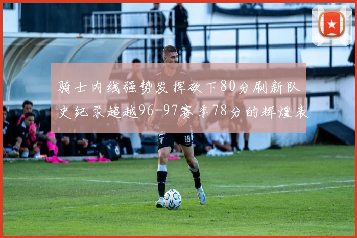 骑士内线强势发挥砍下80分刷新队史纪录超越96-97赛季78分的辉煌表现