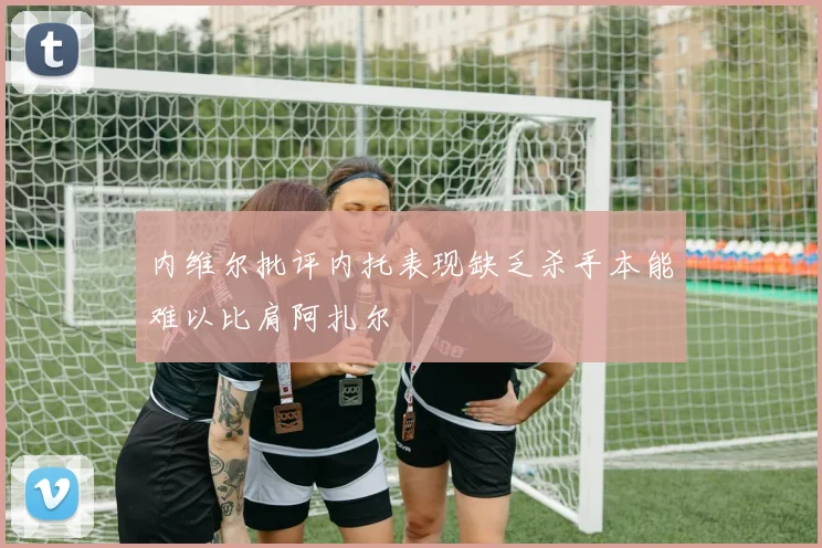 内维尔批评内托表现缺乏杀手本能难以比肩阿扎尔