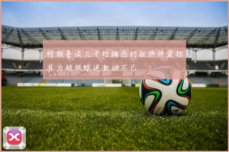 特朗普谈儿子对梅西的狂热热爱称其为超级球迷激动不已