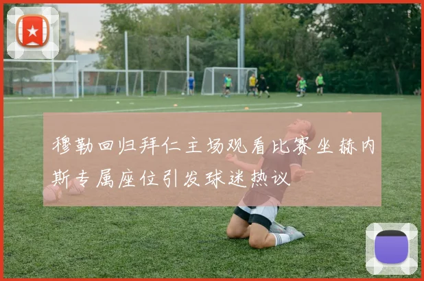 穆勒回归拜仁主场观看比赛坐赫内斯专属座位引发球迷热议