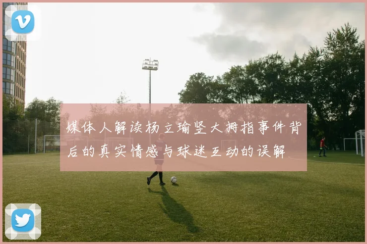 媒体人解读杨立瑜竖大拇指事件背后的真实情感与球迷互动的误解