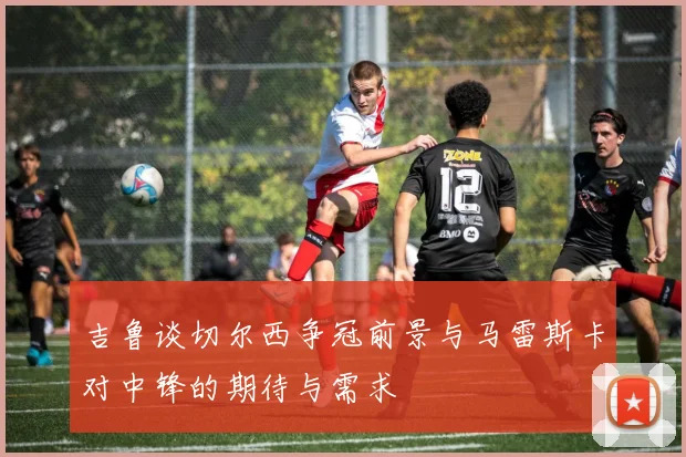 吉鲁谈切尔西争冠前景与马雷斯卡对中锋的期待与需求