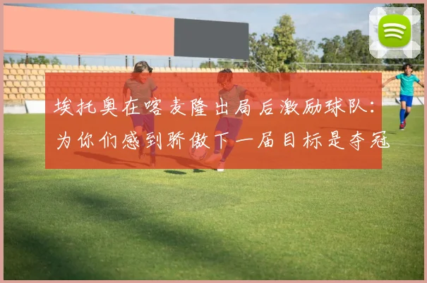 埃托奥在喀麦隆出局后激励球队：为你们感到骄傲下一届目标是夺冠